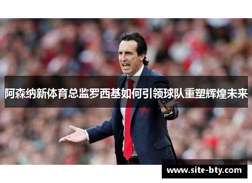 阿森纳新体育总监罗西基如何引领球队重塑辉煌未来